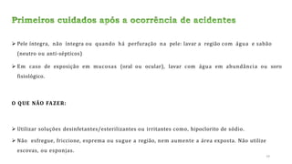  Pele íntegra, não íntegra ou quando há perfuração na pele: lavar a região com água e sabão
(neutro ou anti-sépticos)
 Em caso de exposição em mucosas (oral ou ocular), lavar com água em abundância ou soro
fisiológico.
O QUE NÃO FAZER:
 Utilizar soluções desinfetantes/esterilizantes ou irritantes como, hipoclorito de sódio.
 Não esfregue, friccione, esprema ou sugue a região, nem aumente a área exposta. Não utilize
escovas, ou esponjas.
24
 