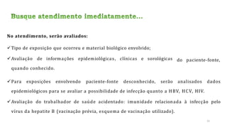 No atendimento, serão avaliados:
Tipo de exposição que ocorreu e material biológico envolvido;
Avaliação de informações epidemiológicas, clínicas e sorológicas
quando conhecido.
Para exposições envolvendo paciente-fonte desconhecido, serão
do paciente-fonte,
analisados dados
epidemiológicos para se avaliar a possibilidade de infecção quanto a HBV, HCV, HIV.
Avaliação do trabalhador de saúde acidentado: imunidade relacionada à infecção pelo
vírus da hepatite B (vacinação prévia, esquema de vacinação utilizado).
25
 