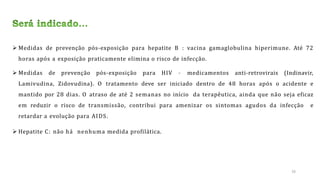  Medidas de prevenção pós-exposição para hepatite B : vacina gamaglobulina hiperimune. Até 72
horas após a exposição praticamente elimina o risco de infecção.
 Medidas de prevenção pós-exposição para HIV – medicamentos anti-retrovirais (Indinavir,
Lamivudina, Zidovudina). O tratamento deve ser iniciado dentro de 48 horas após o acidente e
mantido por 28 dias. O atraso de até 2 semanas no início da terapêutica, ainda que não seja eficaz
em reduzir o risco de transmissão, contribui para amenizar os sintomas agudos da infecção e
retardar a evolução para AIDS.
 Hepatite C: não há nenhuma medida profilática.
26
 