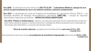 Ano 2008 - A publicação da norma técnica da ISO/TS 22.367 - “Laboratórios Médicos: redução do erro
através do gerenciamento do risco e da melhoria contínua: elemento complementar”
Ano 2010 - A atualização da norma do Programa de Acreditação de Laboratórios Clínicos (PALC) — da
Sociedade Brasileira de Patologia Clínica/Medicina Laboratorial (SBPC/ML) - inclusão de requisitos
relacionados à segurança do paciente. – MARCO NA REGULAMENTAÇÃO.
Ano 2014- Plebani e Colaboradores - Apenas uma pequena proporção de erros laboratoriais resulta em
dano real ao paciente, graças a inúmeras barreiras e camadas de defesa existentes entre a liberação da
informação pelo laboratório e o processo de decisão médica.
Risco de eventos adversos causados por erros laboratoriais varia entre 2,7% a 12%
(PLEBANI, 2014)
O percentual de casos que resulta em problemas de assistência inapropriada pode variar de 24,4% a 30%
(PLEBANI, 2014)
 