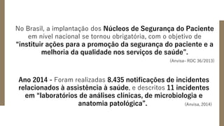 No Brasil, a implantação dos Núcleos de Segurança do Paciente
em nível nacional se tornou obrigatória, com o objetivo de
“instituir ações para a promoção da segurança do paciente e a
melhoria da qualidade nos serviços de saúde”.
(Anvisa- RDC 36/2013)
Ano 2014 - Foram realizadas 8.435 notificações de incidentes
relacionados à assistência à saúde, e descritos 11 incidentes
em “laboratórios de análises clínicas, de microbiologia e
anatomia patológica”. (Anvisa, 2014)
 