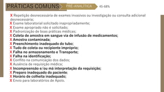 PRÁTICAS COMUNS
X Repetição desnecessária de exames invasivos ou investigação ou consulta adicional
desnecessária;
X Exame laboratorial solicitado inapropriadamente;
X Exame apropriado não é solicitado;
X Padronização de boas práticas médicas;
X Coleta de amostra em sangue via de infusão de medicamentos;
X Amostra contaminada;
X Preenchimento inadequado do tubo;
X Tudo de coleta ou recipiente impróprio;
X Falha no armazenamento e Transporte;
X Falha na identificação;
X Conflito na comunicação dos dados;
X Ausência de requisição médica;
X Incompreensão e/ou má interpretação da requisição;
X Preparo inadequado do paciente;
X Horário de colheita inadequado;
X Envio para laboratórios de Apoio.
PRÉ-ANALÍTICA 45-68%
 