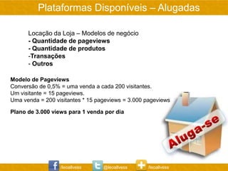 Plataformas Disponíveis – Alugadas

      Locação da Loja – Modelos de negócio
      - Quantidade de pageviews
      - Quantidade de produtos
      -Transações
      - Outros

Modelo de Pageviews
Conversão de 0,5% = uma venda a cada 200 visitantes.
Um visitante = 15 pageviews.
Uma venda = 200 visitantes * 15 pageviews = 3.000 pageviews

Plano de 3.000 views para 1 venda por dia




                  /leoallvess     @leoallvess     /leoallvess
 