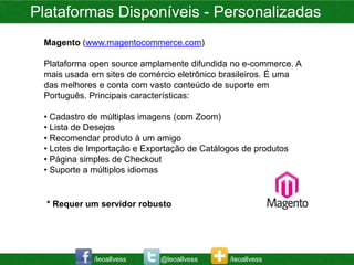 Plataformas Disponíveis - Personalizadas
 Magento (www.magentocommerce.com)

 Plataforma open source amplamente difundida no e-commerce. A
 mais usada em sites de comércio eletrônico brasileiros. É uma
 das melhores e conta com vasto conteúdo de suporte em
 Português. Principais características:

 • Cadastro de múltiplas imagens (com Zoom)
 • Lista de Desejos
 • Recomendar produto à um amigo
 • Lotes de Importação e Exportação de Catálogos de produtos
 • Página simples de Checkout
 • Suporte a múltiplos idiomas


  * Requer um servidor robusto




             /leoallvess     @leoallvess     /leoallvess
 