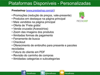 Plataformas Disponíveis - Personalizadas
 Prestashop (www.prestashop.com/pt/)
 • Promoções (redução de preços, vale-presente)
 • Produtos em destaque na página principal
 • Mais vendidos na página principal
 • Oferta de ‘Frete grátis’
 • Venda cruzada (Acessórios)
 • Zoom das imagens dos produtos
 • Ilimitadas formas de pagamento
 • Ferramente de busca
 • Checkout
 • Oferecimento de embrulho para presente e pacotes
 reciclados
 • Fatura do cliente em PDF
 • Revisão do carrinho de compras
 • Ilimidadas categorias e subcategorias




             /leoallvess    @leoallvess   /leoallvess
 
