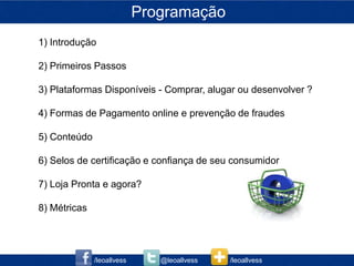 Programação
1) Introdução

2) Primeiros Passos

3) Plataformas Disponíveis - Comprar, alugar ou desenvolver ?

4) Formas de Pagamento online e prevenção de fraudes

5) Conteúdo

6) Selos de certificação e confiança de seu consumidor

7) Loja Pronta e agora?

8) Métricas




              /leoallvess      @leoallvess   /leoallvess
 