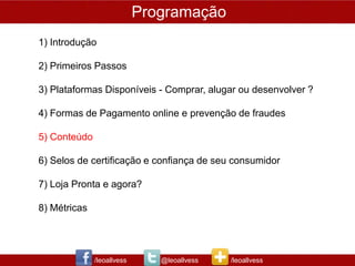 Programação
1) Introdução

2) Primeiros Passos

3) Plataformas Disponíveis - Comprar, alugar ou desenvolver ?

4) Formas de Pagamento online e prevenção de fraudes

5) Conteúdo

6) Selos de certificação e confiança de seu consumidor

7) Loja Pronta e agora?

8) Métricas




              /leoallvess      @leoallvess   /leoallvess
 