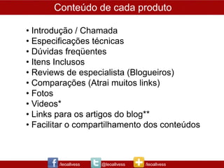 Conteúdo de cada produto

• Introdução / Chamada
• Especificações técnicas
• Dúvidas freqüentes
• Itens Inclusos
• Reviews de especialista (Blogueiros)
• Comparações (Atrai muitos links)
• Fotos
• Videos*
• Links para os artigos do blog**
• Facilitar o compartilhamento dos conteúdos



        /leoallvess   @leoallvess   /leoallvess
 