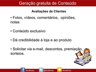 Geração gratuita de Conteúdo
                Avaliações de Clientes

• Fotos, vídeos, comentários, opiniões,
notas

• Conteúdo exclusivo

• Dá credibilidade à loja e ao produto

• Solicitar via e-mail, descontos, premiação,
sorteios.



         /leoallvess   @leoallvess   /leoallvess
 