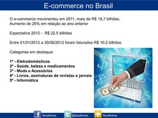 E-commerce no Brasil
O e-commerce movimentou em 2011, mais de R$ 18,7 bilhões.
Aumento de 26% em relação ao ano anterior

Expectativa 2012 - R$ 22,5 bilhões

Entre 01/01/2012 a 30/06/2012 foram faturados R$ 10,2 bilhões

Categorias em destaque:

1º - Eletrodomésticos
2º - Saúde, beleza e medicamentos
3º - Moda e Acessórios
4º - Livros, assinaturas de revistas e jornais
5º - Informática




                  /leoallvess     @leoallvess     /leoallvess
 