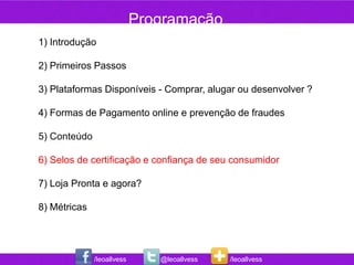 Programação
1) Introdução

2) Primeiros Passos

3) Plataformas Disponíveis - Comprar, alugar ou desenvolver ?

4) Formas de Pagamento online e prevenção de fraudes

5) Conteúdo

6) Selos de certificação e confiança de seu consumidor

7) Loja Pronta e agora?

8) Métricas




              /leoallvess      @leoallvess   /leoallvess
 