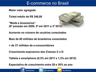 E-commerce no Brasil
Maior valor agregado

Ticket médio de R$ 346,00

"Moda e Acessórios“
(6ª posição em 2009, 5ª em 2011 e 3ª 2012)

Aumento no número de usuários conectados

Mais de 80 milhões de brasileiros conectados

+ de 37 milhões de e-consumidores

Crescimento expressivo das Classes C e D

Tablets e smartphone (0,3% em 2011 e 1,3% em 2012)

Expectativa de crescimento entre 20 e 30% ao ano

             /leoallvess    @leoallvess      /leoallvess
 