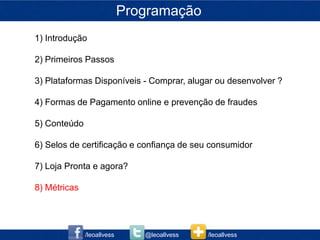 Programação
1) Introdução

2) Primeiros Passos

3) Plataformas Disponíveis - Comprar, alugar ou desenvolver ?

4) Formas de Pagamento online e prevenção de fraudes

5) Conteúdo

6) Selos de certificação e confiança de seu consumidor

7) Loja Pronta e agora?

8) Métricas




              /leoallvess      @leoallvess   /leoallvess
 