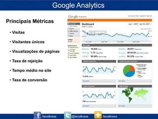 Google Analytics

Principais Métricas

 • Visitas

 • Visitantes únicos

 • Visualizações de páginas

 • Taxa de rejeição

 • Tempo médio no site

 • Taxa de conversão




                  /leoallvess   @leoallvess   /leoallvess
 