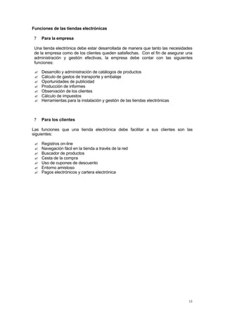 Funciones de las tiendas electrónicas

 ?   Para la empresa

 Una tienda electrónica debe estar desarrollada de manera que tanto las necesidades
 de la empresa como de los clientes queden satisfechas. Con el fin de asegurar una
 administración y gestión efectivas, la empresa debe contar con las siguientes
 funciones:

 ?   Desarrollo y administración de catálogos de productos
 ?   Cálculo de gastos de transporte y embalaje
 ?   Oportunidades de publicidad
 ?   Producción de informes
 ?   Observación de los clientes
 ?   Cálculo de impuestos
 ?   Herramientas para la instalación y gestión de las tiendas electrónicas



 ?   Para los clientes

Las funciones que una tienda electrónica debe facilitar a sus clientes son las
siguientes:

 ?   Registros on-line
 ?   Navegación fácil en la tienda a través de la red
 ?   Buscador de productos
 ?   Cesta de la compra
 ?   Uso de cupones de descuento
 ?   Entorno amistoso
 ?   Pagos electrónicos y cartera electrónica




                                                                                 13
 