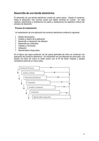 Desarrollo de una tienda electrónica
El desarrollo de una tienda electrónica consta de varios pasos. Desde el comienzo
hasta el desarrollo, hay muchas cosas que deben tomarse en cuenta. En este
capítulo, describimos y analizamos los pasos y destacamos los aspectos críticos del
proceso de desarrollo.

 Proceso de implantación

 La implantación de una aplicación de comercio electrónico conlleva lo siguiente:

 ?   Diseño del proyecto
 ?   Análisis y diseño de la aplicación
 ?   Desarrollo e integración de software
 ?   Desarrollo de contenidos
 ?   Testado y Formación
 ?   Utilización
 ?   Operatividad a largo plazo

En la figura que sigue podemos ver los pasos generales de cómo se construye una
aplicación de comercio electrónico. Es importante ver que después de cada paso, una
lazada nos lleva de nuevo al orden previo con el fin de hacer mejoras y ajustes
necesarios antes de un nuevo paso.


       Diseño del Proyecto


          Análisis y Diseño

             Desarrollo del Software


                Contenidos

                  Testado y Formación

                      Utilización


                         Operatividad a largo plazo




                                                                                    14
 