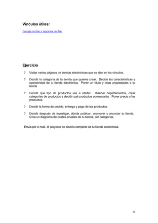 Vínculos útiles:
Europa on-line y negocios on-line




Ejercicio
 ?   Visitar varias páginas de tiendas electrónicas que se dan en los vínculos.

 ?   Decidir la categoría de la tienda que quieres crear. Decide las características y
     operatividad de tu tienda electrónica. Poner un título y otras propiedades a tu
     tienda.

 ?   Decidir qué tipo de productos vas a ofertar. Diseñar departamentos, crear
     categorías de productos y decidir qué productos comerciarás. Poner precio a los
     productos.

 ?   Decidir la forma de pedido, entrega y pago de tus productos.

 ?   Decidir después de investigar, dónde publicar, promover y anunciar tu tienda.
     Crea un diagrama de costes anuales de tu tienda, por categorías.


 Envía por e-mail, el proyecto de diseño completo de tu tienda electrónica.




                                                                                    21
 
