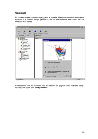 Comienzo
La primera imagen presenta el programa al usuario. El entorno es lo suficientemente
cómodo y al mismo tiempo permite todas las herramientas esenciales para la
creación de la tienda.




Comenzamos con el asistente para la creación de páginas web (Website Setup
Wizard), con doble click en My Website.




                                                                                24
 