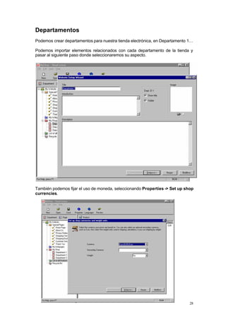 Departamentos
Podemos crear departamentos para nuestra tienda electrónica, en Departamento 1…

Podemos importar elementos relacionados con cada departamento de la tienda y
pasar al siguiente paso donde seleccionaremos su aspecto.




También podemos fijar el uso de moneda, seleccionando Properties -> Set up shop
currencies.




                                                                             28
 