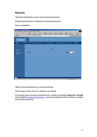Ejercicio
Utilizando ShopFactory crea tu propia tienda electrónica.

Añade Departamentos y Productos a tu tienda electrónica

Haz un preestreno




Utiliza tu tienda electrónica y compra productos.

Para el pago, utiliza dinero en metálico a la entrega.

Si la tienda parece funcionar perfectamente, cambia la propiedad About Us ->E-mail
(para pedidos) a kekmit-thes@mitnet.gr, para que podamos recibir al menos un pedido
de tu tienda electrónica.




                                                                                32
 