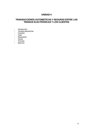 UNIDAD 4

    TRANSACCIONES AUTOMÁTICAS Y SEGURAS ENTRE LAS
         TIENDAS ELECTRÓNICAS Y LOS CLIENTES


-    Introducción
-    Tiendas electrónicas
-    Creación
-    Vista
-    Reparación
-    Ayuda
-    Vínculos
-    Ejercicio




                                                34
 