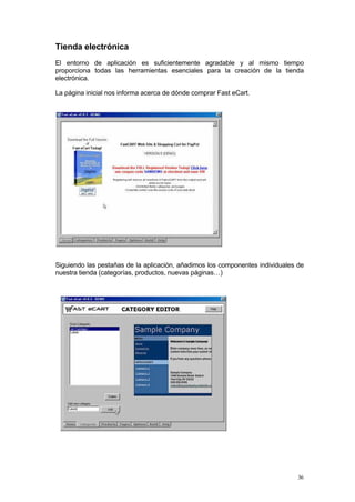 Tienda electrónica
El entorno de aplicación es suficientemente agradable y al mismo tiempo
proporciona todas las herramientas esenciales para la creación de la tienda
electrónica.

La página inicial nos informa acerca de dónde comprar Fast eCart.




Siguiendo las pestañas de la aplicación, añadimos los componentes individuales de
nuestra tienda (categorías, productos, nuevas páginas…)




                                                                               36
 