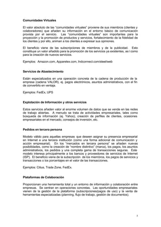 Comunidades Virtuales

El valor absoluto de las “comunidades virtuales” proviene de sus miembros (clientes y
colaboradores) que añaden su información en el entorno básico de comunicación
provista por el servicio. Las “comunidades virtuales” son importantes para la
proyección y la promoción de productos y servicios, fortalecimiento de la fidelidad de
los clientes y por ello, animan a los clientes a expresar sus opiniones.

El beneficio viene de las subscripciones de miembros y de la publicidad. Esto
constituye un valor añadido para la promoción de los servicios ya existentes, as í como
para la creación de nuevos servicios.

Ejemplos: Amazon.com, Apparelex.com, Indconnect.com/steel/web


Servicios de Abastecimiento

Están especializados en una operación concreta de la cadena de producción de la
empresa (cadena VALOR), ej. pagos electrónicos, asuntos administrativos, con el fin
de convertirlo en ventaja.

Ejemplos: FedEx, UPS


Explotación de Información y otros servicios

Estos servicios añaden valor al enorme volumen de datos que se vende en las redes
de trabajo abiertas. A menudo se trata de actividades empresariales, tales como
búsqueda de información (ej. Yahoo), creación de perfiles de clientes, ocasiones
empresariales en el mercado, consejos de inversión, etc.


Pedidos en tercera persona

Modelo válido para aquellas empresas que deseen asignar su presencia empresarial
en Internet a una tercera institución (como una forma adicional de comunicación y
acción empresarial). En los “mercados en tercera persona” se añaden nuevas
posibilidades, como la creación de “nombre distintivo” (marca), los pagos, los asuntos
administrativos, los pedidos y una completa gama de transacciones seguras. Este
modelo interesa principalmente a los bancos y proveedores de servicios de Internet
(ISP). El beneficio viene de la subscripción de los miembros, los pagos de servicios y
transacciones o los porcentajes en el valor de las transacciones.

Ejemplos: Citius, Trade Zone, FedEx.


Plataformas de Colaboración

Proporcionan una herramienta total y un entorno de información y colaboración entre
empresas. Se centran en operaciones concretas. Las oportunidades empresariales
vienen de la gestión de la plataforma (subscripciones/pagos de uso) y la venta de
herramientas especializadas (planning, flujo de trabajo, gestión de documentos).




                                                                                      5
 