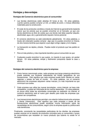 Ventajas y desventajas
Ventajas del Comercio electrónico para el consumidor

 ?   Las tiendas electrónicas están abiertas 24 horas al día. En otras palabras,
     cuando quieras puedes comprar un CD, un billete de avión, o incluso diferentes
     materiales para la construcción.

 ?   El coste de los productos vendidos a través de Internet es generalmente bastante
     menor que los precios que se pueden encontrar en el mercado, ya que una
     tienda electrónica es libre de costes que una tienda real debe soportar (alquiler,
     electricidad, agua, etc) y generalmente requiere menos personal.

 ?   El comercio electrónico se está extendiendo globalmente. En otras palabras, a
     través del ordenador puedes comprar algo que no puedes encontrar en Grecia,
     de otra manera tendrías que esperar a que algún amigo viajase y te lo trajese.

 ?   La transacción es rápida y directa. Puedes recibir el producto que has pedido en
     3-4 días.

 ?   Pero el más práctico y más importante beneficio para el consumidor es que:

 ?   Cualquiera puede encontrar lo que quiere, no importa lo que quiera, sin perder
     tiempo. En otras palabras, simple y fácilmente comprando desde la casa u
     oficina.



Ventajas del comercio electrónico para la empresa

 ?   Como hemos mencionado antes, cada empresa que tenga presencia electrónica
     puede extender sus fronteras extendiendo los límites geográficos de sus
     transacciones. Esto significa que cada empresa puede tener clientes en varias
     regiones y países de todo el mundo. En otras palabras, con el comercio
     electrónico las empresas adquieren varias marcas y lo más importante es que
     minimizan sus costes.

 ?   Cada empresa que utiliza las nuevas tecnologías –como Internet- se hace más
     competitiva, y puede ser informada de los nuevos desarrollos. En otras palabras,
     en pocos años todas las actividades comerciales se realizarán vía Internet, el
     comercio electrónico será el nuevo gran desafío para todas las empresas que
     quieran ser competitivas.

 ?   Las transacciones electrónicas permiten una relación bidireccional entre empresa
     y cliente (interacción). Esto significa que cada empresa a través de las
     transacciones electrónicas puede recolectar mucha información sobre las
     necesidades de los consumidores, según cómo la empresa ajuste su política será
     más beneficiosa.

 Finalmente, conociendo las necesidades particulares de los clientes, las empresas
 pueden avanzar en la creación de productos concretos para un consumidor o grupo
 de consumidores que necesitan un nuevo producto que todavía no existe en el
 mercado.



                                                                                     6
 