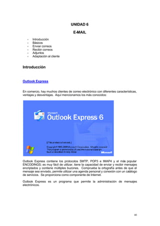 UNIDAD 6

                                      E-MAIL
   -   Introducción
   -   Básicos
   -   Enviar correos
   -   Recibir correos
   -   Adjuntos
   -   Adaptación al cliente


Introducción


Outlook Express


En comercio, hay muchos clientes de correo electrónico con diferentes características,
ventajas y desventajas. Aquí mencionamos los más conocidos:




Outlook Express contiene los protocolos SMTP, POP3 e IMAP4 y el más popular
ENCODINGS; es muy fácil de utilizar, tiene la capacidad de enviar y recibir mensajes
encriptados y contiene múltiples buzones. Comprueba la ortografía antes de que el
mensaje sea enviado, permite utilizar una agenda personal y conexión con un catálogo
de servicios. Se proporciona como componente de Internet.

Outlook Express es un programa que permite la administración de mensajes
electrónicos.




                                                                                    60
 