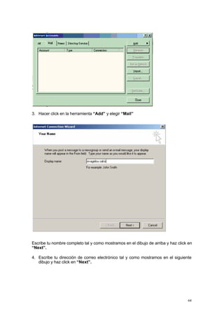 3. Hacer click en la herramienta “Add” y elegir “Mail”




Escribe tu nombre completo tal y como mostramos en el dibujo de arriba y haz click en
“Next”.

4. Escribe tu dirección de correo electrónico tal y como mostramos en el siguiente
   dibujo y haz click en “Next”.




                                                                                  64
 