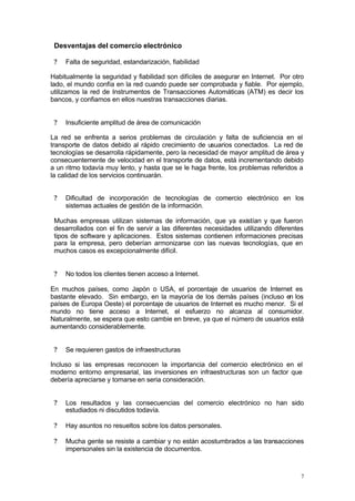 Desventajas del comercio electrónico

 ?   Falta de seguridad, estandarización, fiabilidad

Habitualmente la seguridad y fiabilidad son difíciles de asegurar en Internet. Por otro
lado, el mundo confía en la red cuando puede ser comprobada y fiable. Por ejemplo,
utilizamos la red de Instrumentos de Transacciones Automáticas (ATM) es decir los
bancos, y confiamos en ellos nuestras transacciones diarias.


 ?   Insuficiente amplitud de área de comunicación

La red se enfrenta a serios problemas de circulación y falta de suficiencia en el
transporte de datos debido al rápido crecimiento de usuarios conectados. La red de
tecnologías se desarrolla rápidamente, pero la necesidad de mayor amplitud de área y
consecuentemente de velocidad en el transporte de datos, está incrementando debido
a un ritmo todavía muy lento, y hasta que se le haga frente, los problemas referidos a
la calidad de los servicios continuarán.


 ?   Dificultad de incorporación de tecnologías de comercio electrónico en los
     sistemas actuales de gestión de la información.

 Muchas empresas utilizan sistemas de información, que ya existían y que fueron
 desarrollados con el fin de servir a las diferentes necesidades utilizando diferentes
 tipos de software y aplicaciones. Estos sistemas contienen informaciones precisas
 para la empresa, pero deberían armonizarse con las nuevas tecnologías, que en
 muchos casos es excepcionalmente difícil.


 ?   No todos los clientes tienen acceso a Internet.

En muchos países, como Japón o USA, el porcentaje de usuarios de Internet es
bastante elevado. Sin embargo, en la mayoría de los demás países (incluso en los
países de Europa Oeste) el porcentaje de usuarios de Internet es mucho menor. Si el
mundo no tiene acceso a Internet, el esfuerzo no alcanza al consumidor.
Naturalmente, se espera que esto cambie en breve, ya que el número de usuarios está
aumentando considerablemente.


 ?   Se requieren gastos de infraestructuras

Incluso si las empresas reconocen la importancia del comercio electrónico en el
moderno entorno empresarial, las inversiones en infraestructuras son un factor que
debería apreciarse y tomarse en seria consideración.


 ?   Los resultados y las consecuencias del comercio electrónico no han sido
     estudiados ni discutidos todavía.

 ?   Hay asuntos no resueltos sobre los datos personales.

 ?   Mucha gente se resiste a cambiar y no están acostumbrados a las transacciones
     impersonales sin la existencia de documentos.



                                                                                      7
 
