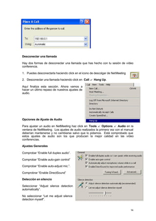Desconectar una llamada

Hay dos formas de desconectar una llamada que has hecho con tu sesión de vídeo
conferencia.

1. Puedes desconectarla haciendo click en el icono de descolgar de NetMeeting

2. Desconectar una llamada haciendo click en Call ? Hang Up.

Aquí finaliza esta sección. Ahora vamos a
hacer un último repaso de nuestros ajustes de
audio.




Opciones de Ajuste de Audio

Para ajustar un audio en NetMeeting haz click en Tools ? Options ? Audio en la
ventana de NetMeeting. Los ajustes de audio realizados la primera vez con el manual
deberían mantenerse y no cambiarse salvo que lo pidamos. Está comprobado que
estos ajustes de audio son los que producen la mejor calidad en las vídeo
conferencias.

Ajustes Generales

Comprobar “Enable full duplex audio”.

Comprobar “Enable auto-gain control”

Comprobar “Enable auto-adjust mic.”.

Comprobrar “Enable DirectSound”

Detección en silencio

Seleccionar “Adjust silence detection
automatically”.

No seleccionar “Let me adjust silence
detection myself”.


                                                                                 96
 