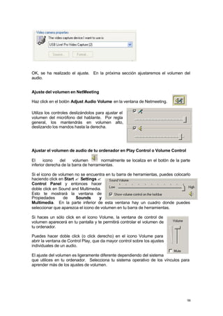 OK, se ha realizado el ajuste. En la próxima sección ajustaremos el volumen del
audio.


Ajuste del volumen en NetMeeting

Haz click en el botón Adjust Audio Volume en la ventana de Netmeeting.

Utiliza los controles deslizándolos para ajustar el
volumen del micrófono del hablante. Por regla
general, los mantendrás en volumen alto,
deslizando los mandos hasta la derecha.




Ajustar el volumen de audio de tu ordenador en Play Control o Volume Control

El     icono    del    volumen        normalmente se localiza en el botón de la parte
inferior derecha de la barra de herramientas.

Si el icono de volumen no se encuentra en tu barra de herramientas, puedes colocarlo
haciendo click en Start ? Settings ?
Control Panel y entonces hacer
doble click en Sound and Multimedia.
Esto te mostrará la ventana de
Propiedades       de    Sounds      y
Multimedia. En la parte inferior de esta ventana hay un cuadro donde puedes
seleccionar que aparezca el icono de volumen en tu barra de herramientas.

Si haces un sólo click en el icono Volume, la ventana de control de
volumen aparecerá en tu pantalla y te permitirá controlar el volumen de
tu ordenador.

Puedes hacer doble click (o click derecho) en el icono Volume para
abrir la ventana de Control Play, que da mayor control sobre los ajustes
individuales de un audio.

El ajuste del volumen es ligeramente diferente dependiendo del sistema
que utilices en tu ordenador. Selecciona tu sistema operativo de los vínculos para
aprender más de los ajustes de volumen.




                                                                                   98
 