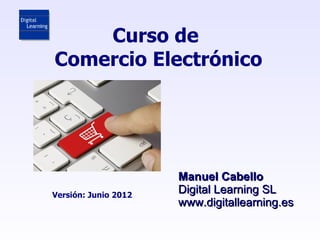 Curso de
Comercio Electrónico




                      Manuel Cabello
Versión: Junio 2012
                      Digital Learning SL
                      www.digitallearning.es
 