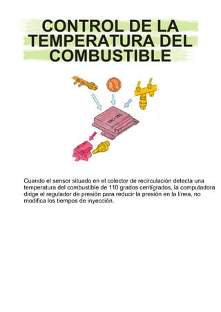 CONTROL DE LA
TEMPERATURA DEL
COMBUSTIBLE
Cuando el sensor situado en el colector de recirculación detecta una
temperatura del combustible de 110 grados centígrados, la computadora
dirige el regulador de presión para reducir la presión en la línea, no
modifica los tiempos de inyección.
INICIOINICIO
 