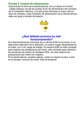 Prueba 2 Control de alimentación
Desconectar la ficha de la electroválvula, con un tester en función
voltaje coloque una de las puntas al pin de alimentación del conector
de la instalación eléctrica, y la otra punta del tester a masa, abra la
llave de contacto, mida la tensión de alimentación de la electroválvula,
debe ser igual a tensión de batería.
¿Qué defecto provoca su mal
funcionamiento?
Si la electroválvula de comando de la válvula EGR no funciona, si no
deja pasar depresión de la admisión, no notara ningún desperfecto en
el motor, con o sin carga de trabajo. El sistema EGR no esta montado
para mejorar las prestaciones del motor, esta montado para disminuir
las emisiones de óxidos de nitrógeno NOx, sin este sistema las
prestaciones del motor son mejores.
Si la electroválvula quedara abierta, motor no regula se para, humo
en el escape, tironeos de motor, falta de potencia.
INICIO
 