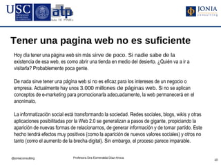Tener una pagina web no es suficiente
 Hoy día tener una página web sin más sirve de poco. Si nadie sabe de la
 existencia de esa web, es como abrir una tienda en medio del desierto. ¿Quién va a ir a
 visitarla? Probablemente poca gente.

 De nada sirve tener una página web si no es eficaz para los intereses de un negocio o
 empresa. Actualmente hay unos 3.000 millones de páginas web. Si no se aplican
 conceptos de e-marketing para promocionarla adecuadamente, la web permanecerá en el
 anonimato.

 La informatización social está transformando la sociedad. Redes sociales, blogs, wikis y otras
 aplicaciones posibilitadas por la Web 2.0 se generalizan a pasos de gigante, propiciando la
 aparición de nuevas formas de relacionarnos, de generar información y de tomar partido. Este
 hecho tendrá efectos muy positivos (como la aparición de nuevos valores sociales) y otros no
 tanto (como el aumento de la brecha digital). Sin embargo, el proceso parece imparable.


@joniaconsulting              Profesora Dra Esmeralda Díaz-Aroca
                                                                                                  10
 