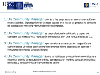 1. Un Community Manager orienta a las empresas en su comunicación en
    redes sociales. El protagonismo de las redes sociales en la vida de las personas ha cambiado
    las estrategias de marketing y comunicación de las empresas.


2. Un Community Manager es un profesional cualificado y capaz de
    conectar las marcas y su reputación corporativa con una nueva sociedad 2.0.

3. Un Community Manager aporta valor a las marcas en la gestión de
    comunidades virtuales desde dentro de su empresa o como especialista en agencias y
    consultoras de estrategia y publicidad digital.

4. Un Community Manager domina las habilidades y conocimientos necesarios para
    desarrollar planes de reputación online, estrategias en medios sociales orientadas a
    resultados, y para administrar comunidades online.


 @joniaconsulting             Profesora Dra Esmeralda Díaz-Aroca
                                                                                                   16
 