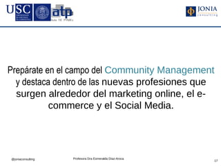 Prepárate en el campo del Community Management
  y destaca dentro de las nuevas profesiones que
  surgen alrededor del marketing online, el e-
           commerce y el Social Media.




@joniaconsulting   Profesora Dra Esmeralda Díaz-Aroca
                                                        17
 
