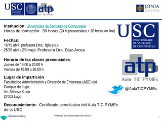Institución: Universidad de Santiago de Compostela
Horas de formación: 50 horas (24 h presenciales + 26 horas on line)

Fechas:
18/19 abril: profesora Dra. Iglesias
25/26 abril / 2/3 mayo. Profesora Dra. Diaz-Aroca

Horario de las clases presenciales:
Jueves de 16:00 a 20:00 h
Viernes de 16:00 a 20:00 h
Lugar de impartición
Facultad de Administración y Dirección de Empresas (ADE) del
Campus de Lugo.                                                       @AulaTICPYMEs
Av. Alfonso X, s/n
27002 Lugo

Reconocimiento: Certificado acreditativo del Aula TIC PYMEs
de la USC
  @joniaconsulting              Profesora Dra Esmeralda Díaz-Aroca
                                                                                      2
 