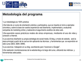 Metodología del programa

1.La metodología es 100% práctica
2.Se trata de un curso de orientación práctica y participativa, que se imparte en torno a ejemplos
concretos y sobre la base de nuestra experiencia real diseñando, implementado y evaluando
campañas de marketing online y realizando el seguimiento analítico de sitios web.
3.Se expondrán casos prácticos reales de otras empresas, mediante el uso de video y
conexión a Internet.
4.Los alumnos diseñarán su propia estrategia de social media. El blog, a modo de website, será la
pieza principal a partir de la cual se irán aplicando las técnicas y herramientas que se expondrán en
este curso (SEO, SEM, SMM).
5.Los alumnos trabajarán en su blog escribiendo para “enamorar a Google”.
6.Se realizarán monitorizaciones de la website-blog a lo largo del curso, utilizando las métricas y
herramientas adecuadas.


  @joniaconsulting               Profesora Dra Esmeralda Díaz-Aroca
                                                                                                        20
 