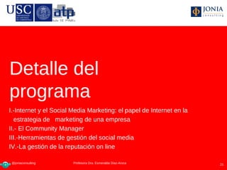 Detalle del
programa
I.-Internet y el Social Media Marketing: el papel de Internet en la
   estrategia de marketing de una empresa
II.- El Community Manager
III.-Herramientas de gestión del social media
IV.-La gestión de la reputación on line

 @joniaconsulting        Profesora Dra Esmeralda Díaz-Aroca
                        Profesora Dra. Esmeralda Díaz-Aroca           21
 