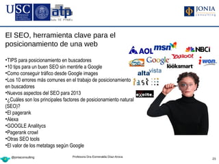 El SEO, herramienta clave para el
posicionamiento de una web

•TIPS para posicionamiento en buscadores
•10 tips para un buen SEO sin mentirle a Google
•Como conseguir tráfico desde Google images
•Los 10 errores más comunes en el trabajo de posicionamiento
en buscadores
•Nuevos aspectos del SEO para 2013
•¿Cuáles son los principales factores de posicionamiento natural
(SEO)?
•El pagerank
•Alexa
•GOOGLE Analitycs
•Pagerank crowl
•Otras SEO tools
•El valor de los metatags según Google

   @joniaconsulting              Profesora Dra Esmeralda Díaz-Aroca
                                                                      23
 