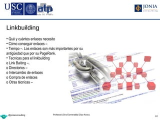 Linkbuilding
• Qué y cuántos enlaces necesito
• Cómo conseguir enlaces –
• Tiempo –. Los enlaces son más importantes por su
antigüedad que por su PageRank.
• Tecnicas para el linkbuilding
o Link Baiting –.
o Directorios –
o Intercambio de enlaces
o Compra de enlaces
o Otras técnicas –




 @joniaconsulting             Profesora Dra Esmeralda Díaz-Aroca
                                                                   24
 