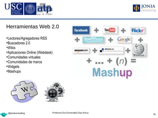 Herramientas Web 2.0

•Lectores/Agregadores RSS
•Buscadores 2.0
•Wikis
•Aplicaciones Online (Webdesk)
•Comunidades virtuales
•Comunidades de marca
•Widgets
•Mashups




 @joniaconsulting            Profesora Dra Esmeralda Díaz-Aroca
                                                                  26
 