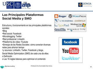 Las Principales Plataformas
Social Media y SMO

Estructura y funcionamiento en las principales plataformas
sociales:
•Blog
•Red social: Facebook
•Microblogging: Twitter
•Red profesional: LinkedIn
•Plataforma de video: Youtube
•Sinergia de las Redes Sociales: cómo conectar diversas
redes para ahorrar tiempo
•y recursos: LinKedIn, Twitter, Facebook y blogs.
Social Media Optimization (SMO) de cada una de ellas:
o Definición
o Las 16 reglas básicas para optimizar el contenido

   @joniaconsulting              Profesora Dra Esmeralda Díaz-Aroca
                                                                      30
 