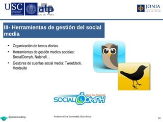 III- Herramientas de gestión del social
media

 • Organización de tareas diarias
 • Herramientas de gestión medios sociales:
   SocialOomph, Nutshell…
 • Gestores de cuentas social media: Tweetdeck,
   Hootsuite




 @joniaconsulting            Profesora Dra Esmeralda Díaz-Aroca
                                                                  34
 