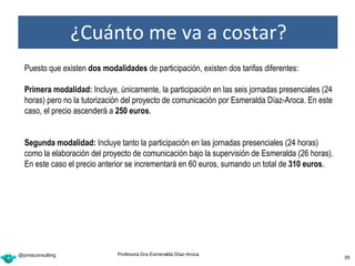 ¿Cuánto me va a costar?
   ¿Cuánto cuesta el curso?

  Puesto que existen dos modalidades de participación, existen dos tarifas diferentes:

  Primera modalidad: Incluye, únicamente, la participación en las seis jornadas presenciales (24
  horas) pero no la tutorización del proyecto de comunicación por Esmeralda Díaz-Aroca. En este
  caso, el precio ascenderá a 250 euros.


  Segunda modalidad: Incluye tanto la participación en las jornadas presenciales (24 horas)
  como la elaboración del proyecto de comunicación bajo la supervisión de Esmeralda (26 horas).
  En este caso el precio anterior se incrementará en 60 euros, sumando un total de 310 euros.




@joniaconsulting              Profesora Dra Esmeralda Díaz-Aroca
                                                                                         39        39
 