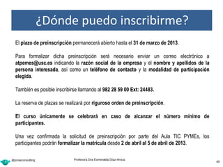 ¿Dónde puedo inscribirme?
  El plazo de preinscripción permanecerá abierto hasta el 31 de marzo de 2013.

  Para formalizar dicha preinscripción será necesario enviar un correo electrónico a
  atpemes@usc.es indicando la razón social de la empresa y el nombre y apellidos de la
  persona interesada, así como un teléfono de contacto y la modalidad de participación
  elegida.

  También es posible inscribirse llamando al 982 28 59 00 Ext: 24483.

  La reserva de plazas se realizará por riguroso orden de preinscripción.

  El curso únicamente se celebrará en caso de alcanzar el número mínimo de
  participantes.

  Una vez confirmada la solicitud de preinscripción por parte del Aula TIC PYMEs, los
  participantes podrán formalizar la matrícula desde 2 de abril al 5 de abril de 2013.

@joniaconsulting              Profesora Dra Esmeralda Díaz-Aroca
                                                                                 40      40
 