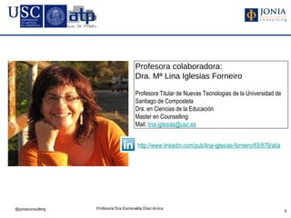 Profesora colaboradora:
                                      Dra. Mª Lina Iglesias Forneiro

                                      Profesora Titular de Nuevas Tecnologias de la Universidad de
                                      Santiago de Compostela
                                      Dra. en Ciencias de la Educación
                                      Master en Counselling
                                      Mail: lina.iglesias@usc.es


                                        http://www.linkedin.com/pub/lina-iglesias-forneiro/65/879/aba




@joniaconsulting   Profesora Dra Esmeralda Díaz-Aroca
                                                                                                        5
 